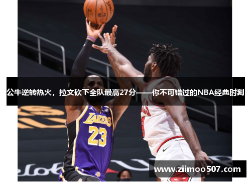 公牛逆转热火，拉文砍下全队最高27分——你不可错过的NBA经典时刻